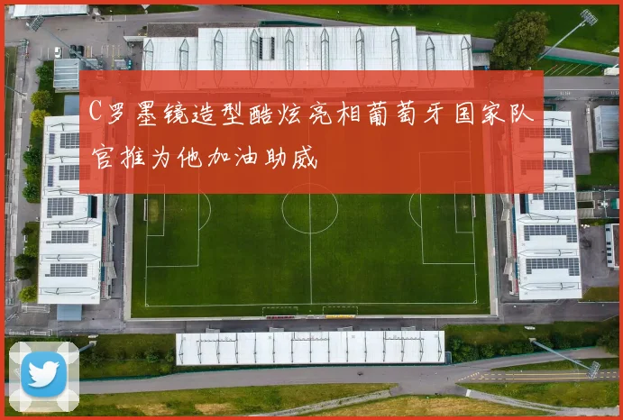 C罗墨镜造型酷炫亮相葡萄牙国家队官推为他加油助威