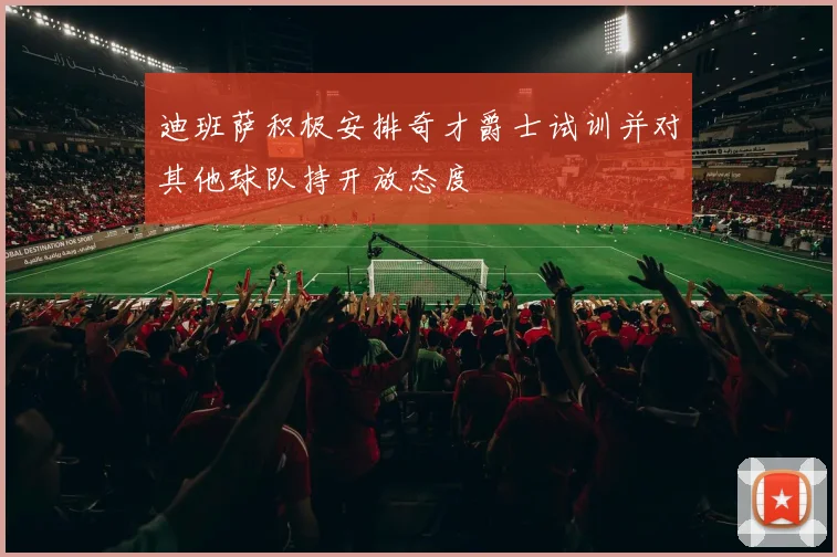 迪班萨积极安排奇才爵士试训并对其他球队持开放态度