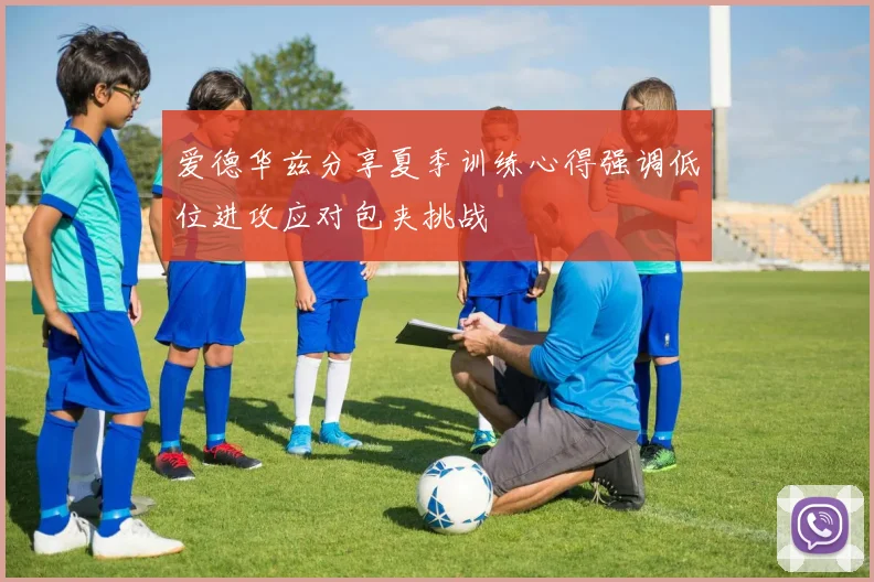 爱德华兹分享夏季训练心得强调低位进攻应对包夹挑战