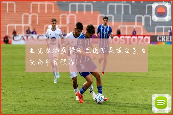 里克尔梅盛赞哈兰德完美适合皇马交易早有预谋