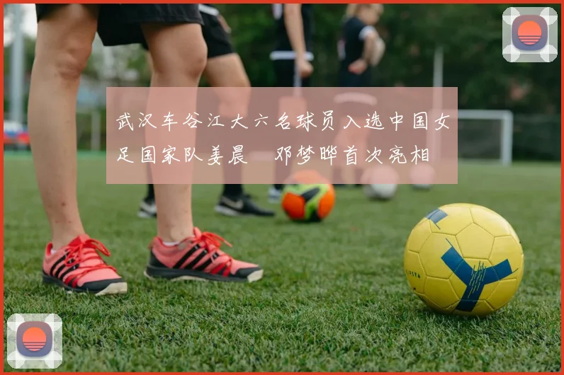 武汉车谷江大六名球员入选中国女足国家队姜晨璟邓梦晔首次亮相