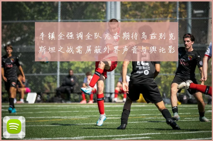 李镇全强调全队亢奋期待乌兹别克斯坦之战需屏蔽外界声音与舆论影响