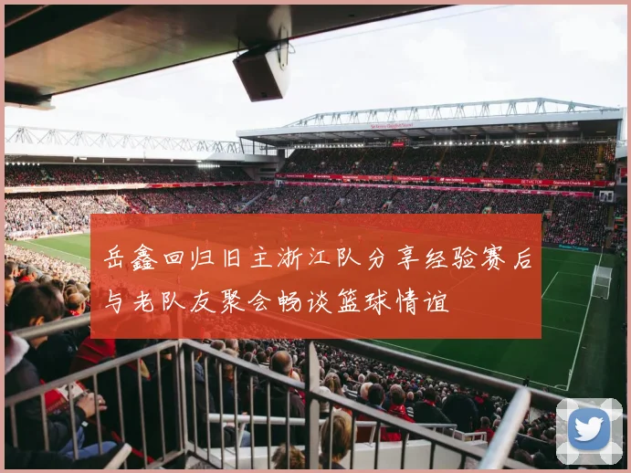 岳鑫回归旧主浙江队分享经验赛后与老队友聚会畅谈篮球情谊
