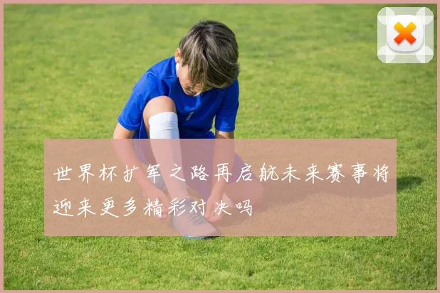 世界杯扩军之路再启航未来赛事将迎来更多精彩对决吗