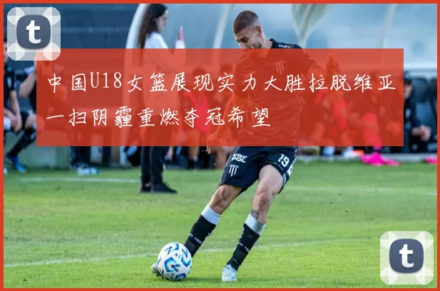 中国U18女篮展现实力大胜拉脱维亚一扫阴霾重燃夺冠希望