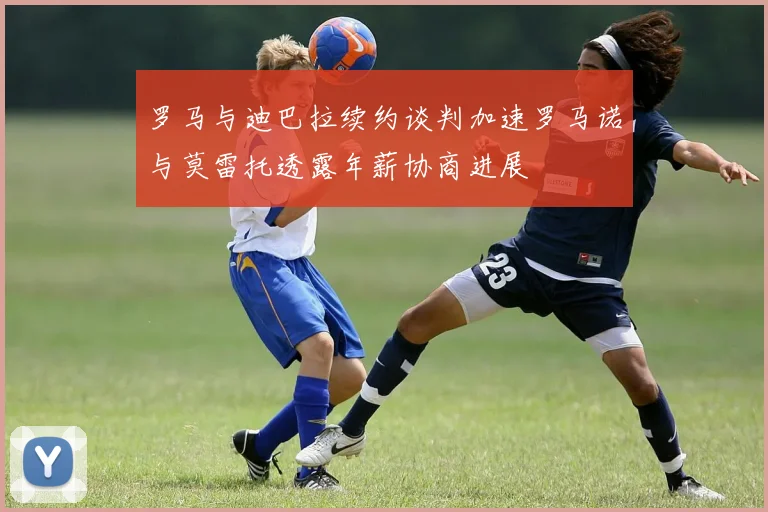 罗马与迪巴拉续约谈判加速罗马诺与莫雷托透露年薪协商进展