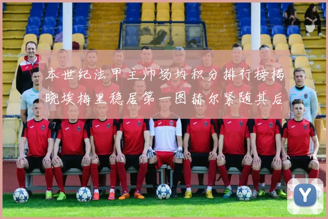 本世纪法甲主帅场均积分排行榜揭晓埃梅里稳居第一图赫尔紧随其后