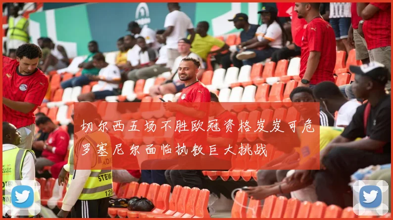 切尔西五场不胜欧冠资格岌岌可危罗塞尼尔面临执教巨大挑战