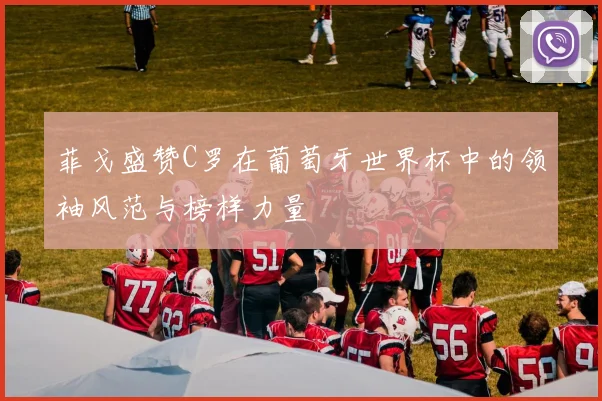 菲戈盛赞C罗在葡萄牙世界杯中的领袖风范与榜样力量