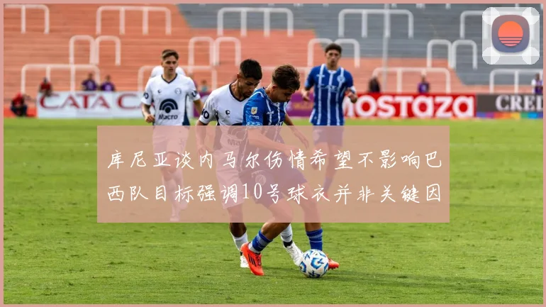 库尼亚谈内马尔伤情希望不影响巴西队目标强调10号球衣并非关键因素