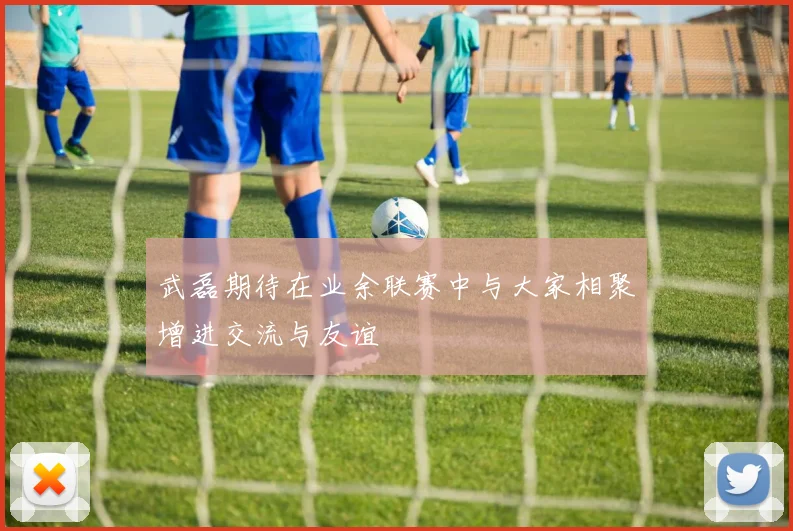 武磊期待在业余联赛中与大家相聚增进交流与友谊