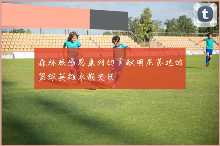 森林狼感恩康利的贡献明尼苏达的篮球英雄永载史册