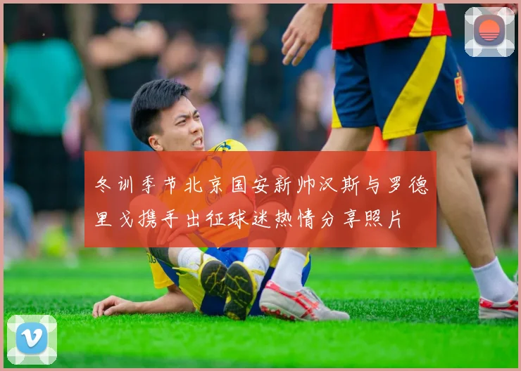 冬训季节北京国安新帅汉斯与罗德里戈携手出征球迷热情分享照片