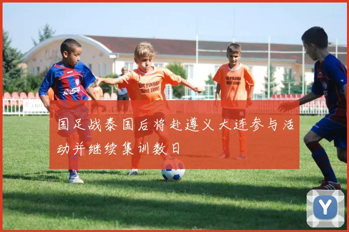 国足战泰国后将赴遵义大连参与活动并继续集训数日