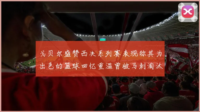 戈贝尔盛赞西决系列赛表现称其为出色的篮球回忆重温曾被马刺淘汰的经历