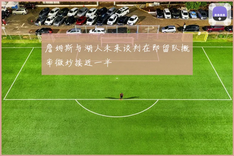 詹姆斯与湖人未来谈判在即留队概率微妙接近一半