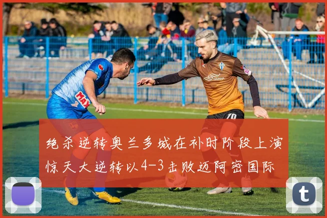 绝杀逆转奥兰多城在补时阶段上演惊天大逆转以4-3击败迈阿密国际
