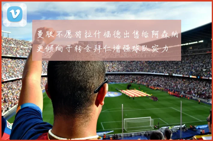 曼联不愿将拉什福德出售给阿森纳更倾向于转会拜仁增强球队实力