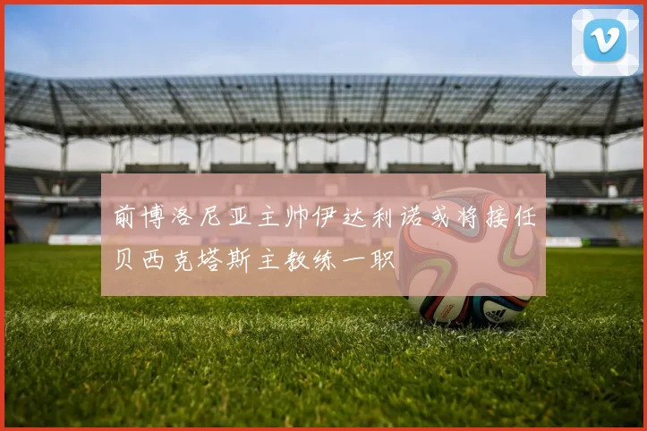 前博洛尼亚主帅伊达利诺或将接任贝西克塔斯主教练一职