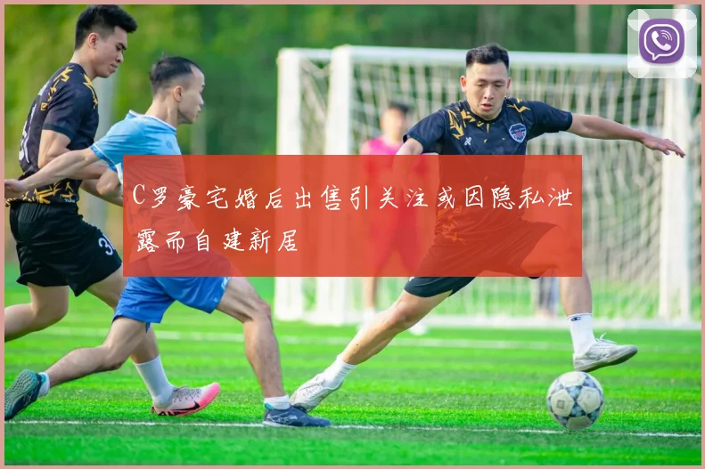 C罗豪宅婚后出售引关注或因隐私泄露而自建新居