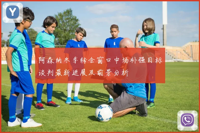 阿森纳冬季转会窗口中场补强目标谈判最新进展及前景分析