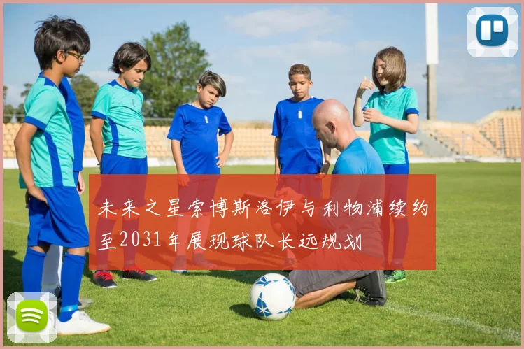 未来之星索博斯洛伊与利物浦续约至2031年展现球队长远规划
